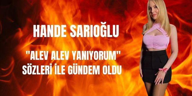 Hande Sarıoğlu'nun 'Alev alev yanıyorum' sözleri gündem oldu