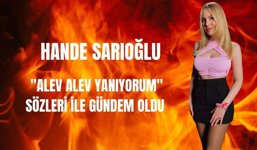 Hande Sarıoğlu'nun 'Alev alev yanıyorum' sözleri gündem oldu